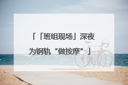 「班组现场」深夜为钢轨“做按摩”