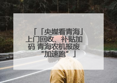 「央媒看青海」上门回收、补贴加码 青海农机报废“加速跑”