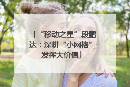 “移动之星”段鹏达：深耕“小网格” 发挥大价值