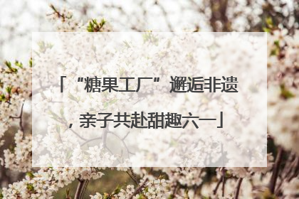 “糖果工厂”邂逅非遗，亲子共赴甜趣六一