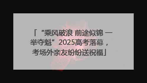 “乘风破浪 前途似锦 一举夺魁”2025高考落幕，考场外亲友纷纷送祝福