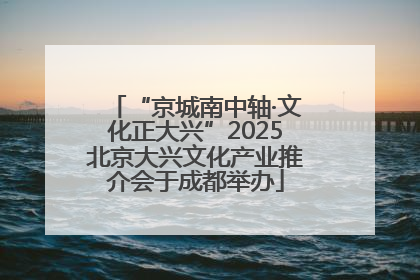 “京城南中轴·文化正大兴”2025北京大兴文化产业推介会于成都举办