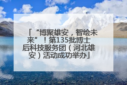 “博聚雄安，智绘未来”！第135批博士后科技服务团（河北雄安）活动成功举办