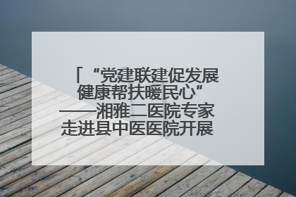 “党建联建促发展 健康帮扶暖民心”——湘雅二医院专家走进县中医医院开展健康帮扶活动