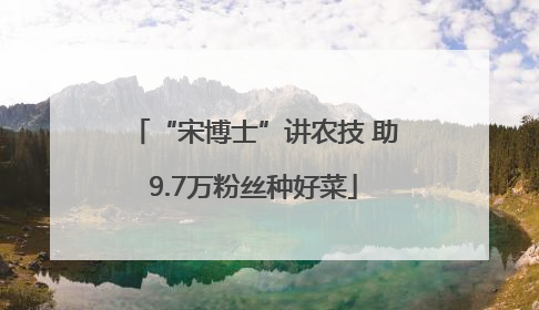 “宋博士”讲农技 助9.7万粉丝种好菜