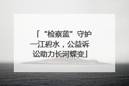 “检察蓝”守护一江碧水，公益诉讼助力长河蝶变