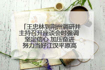 王忠林到荆州调研并主持召开座谈会时强调 坚定信心 加压奋进 努力当好江汉平原高质量发展排头兵