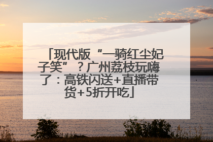 现代版“一骑红尘妃子笑”？广州荔枝玩嗨了：高铁闪送+直播带货+5折开吃