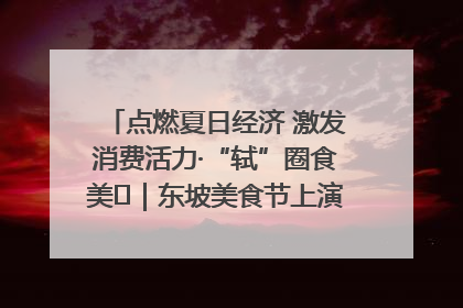 点燃夏日经济 激发消费活力·“轼”圈食美⑪｜东坡美食节上演“文化满汉全席”