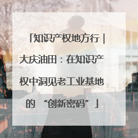 知识产权地方行｜大庆油田：在知识产权中洞见老工业基地的 “创新密码”