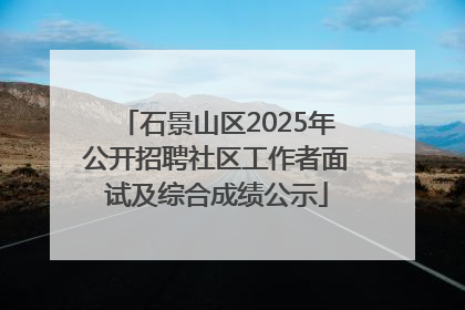石景山区2025年公开招聘社区工作者面试及综合成绩公示