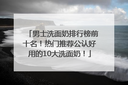 男士洗面奶排行榜前十名！热门推荐公认好用的10大洗面奶！