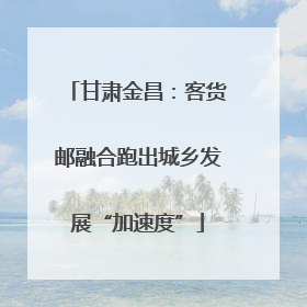 甘肃金昌：客货邮融合跑出城乡发展“加速度”