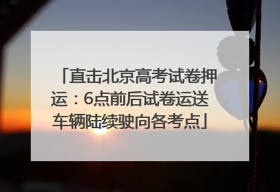 直击北京高考试卷押运：6点前后试卷运送车辆陆续驶向各考点