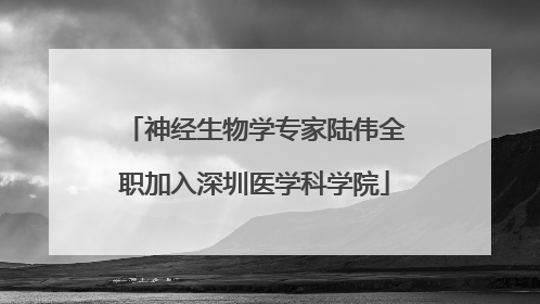 神经生物学专家陆伟全职加入深圳医学科学院