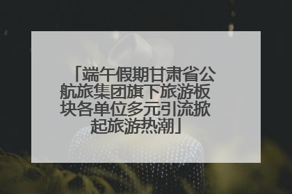 端午假期甘肃省公航旅集团旗下旅游板块各单位多元引流掀起旅游热潮