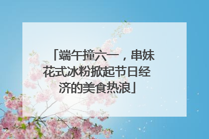 端午撞六一，串妹花式冰粉掀起节日经济的美食热浪