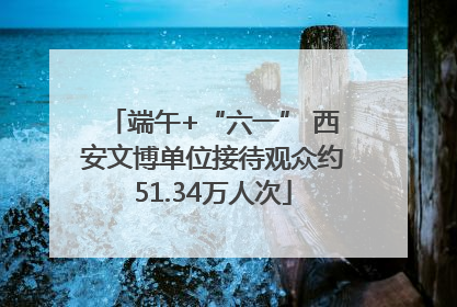 端午+“六一” 西安文博单位接待观众约51.34万人次