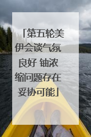第五轮美伊会谈气氛良好 铀浓缩问题存在妥协可能