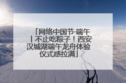 网络中国节·端午丨不止吃粽子！西安汉城湖端午龙舟体验仪式感拉满