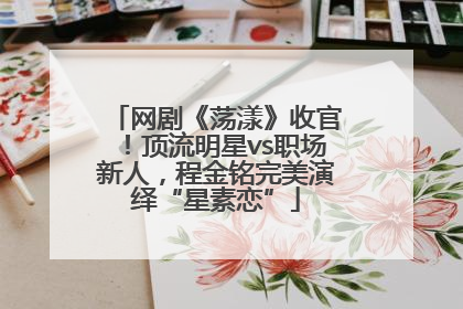 网剧《荡漾》收官！顶流明星vs职场新人，程金铭完美演绎“星素恋”