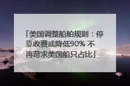 美国调整船舶规则：停靠收费或降低90% 不再苛求美国船只占比