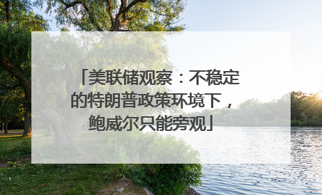美联储观察：不稳定的特朗普政策环境下，鲍威尔只能旁观