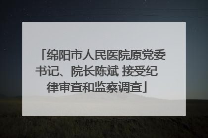 绵阳市人民医院原党委书记、院长陈斌 接受纪律审查和监察调查
