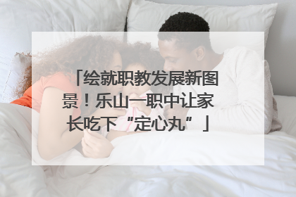 绘就职教发展新图景！乐山一职中让家长吃下“定心丸”