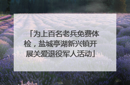 为上百名老兵免费体检，盐城亭湖新兴镇开展关爱退役军人活动
