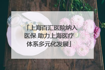 上海百汇医院纳入医保 助力上海医疗体系多元化发展