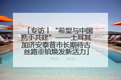 专访丨“希望与中国携手共建”——土耳其加济安泰普市长期待古丝路重镇焕发新活力