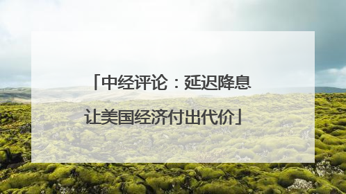 中经评论：延迟降息让美国经济付出代价