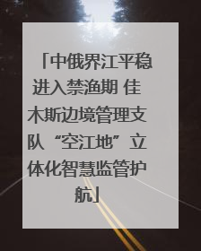 中俄界江平稳进入禁渔期 佳木斯边境管理支队“空江地”立体化智慧监管护航