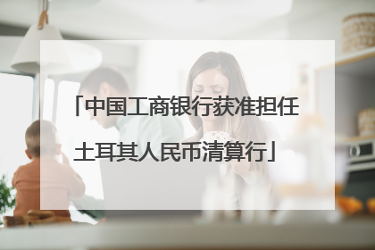 中国工商银行获准担任土耳其人民币清算行