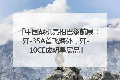 中国战机亮相巴黎航展：歼-35A首飞海外，歼-10CE成明星展品