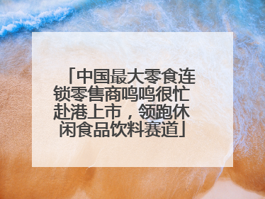 中国最大零食连锁零售商鸣鸣很忙赴港上市，领跑休闲食品饮料赛道