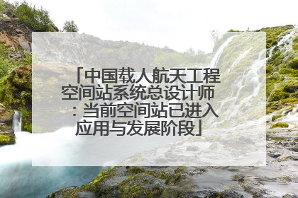 中国载人航天工程空间站系统总设计师：当前空间站已进入应用与发展阶段