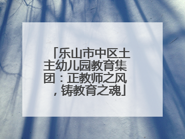 乐山市中区土主幼儿园教育集团：正教师之风，铸教育之魂