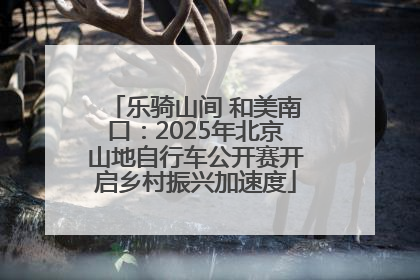 乐骑山间 和美南口：2025年北京山地自行车公开赛开启乡村振兴加速度