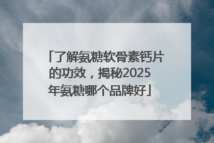了解氨糖软骨素钙片的功效，揭秘2025年氨糖哪个品牌好