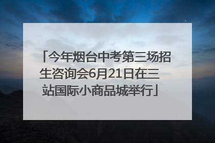 今年烟台中考第三场招生咨询会6月21日在三站国际小商品城举行