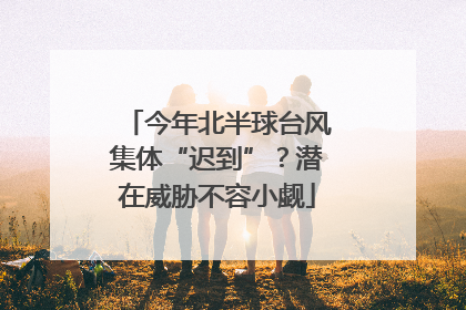 今年北半球台风集体“迟到”？潜在威胁不容小觑