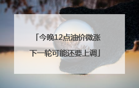 今晚12点油价微涨 下一轮可能还要上调