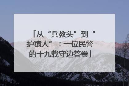 从“兵教头”到“护猿人”：一位民警的十九载守边答卷