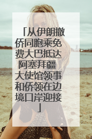 从伊朗撤侨同胞乘免费大巴抵达阿塞拜疆 大使馆领事和侨领在边境口岸迎接