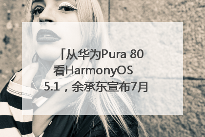 从华为Pura 80看HarmonyOS 5.1，余承东宣布7月迎来首批机型升级
