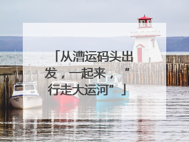 从漕运码头出发，一起来，“行走大运河”