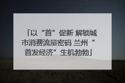 以“首”促新 解锁城市消费流量密码 兰州“首发经济”生机勃勃