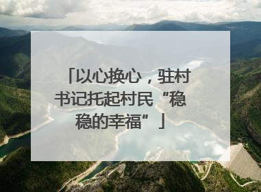 以心换心，驻村书记托起村民“稳稳的幸福”